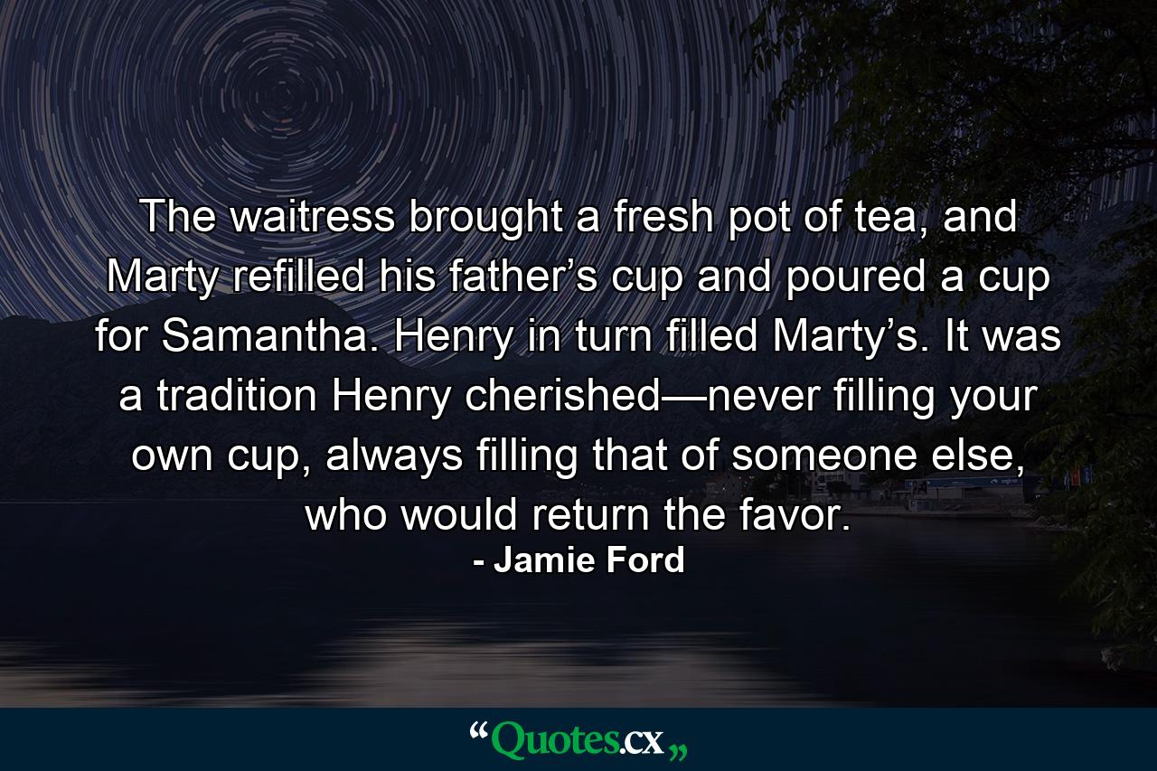 The waitress brought a fresh pot of tea, and Marty refilled his father’s cup and poured a cup for Samantha. Henry in turn filled Marty’s. It was a tradition Henry cherished—never filling your own cup, always filling that of someone else, who would return the favor. - Quote by Jamie Ford