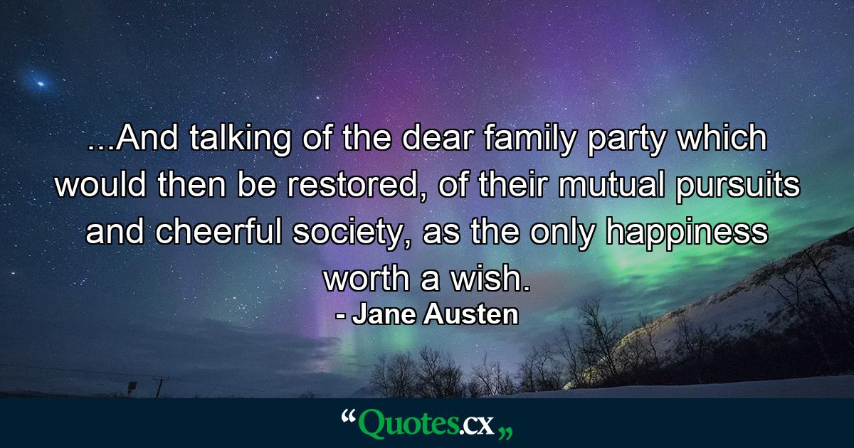 ...And talking of the dear family party which would then be restored, of their mutual pursuits and cheerful society, as the only happiness worth a wish. - Quote by Jane Austen