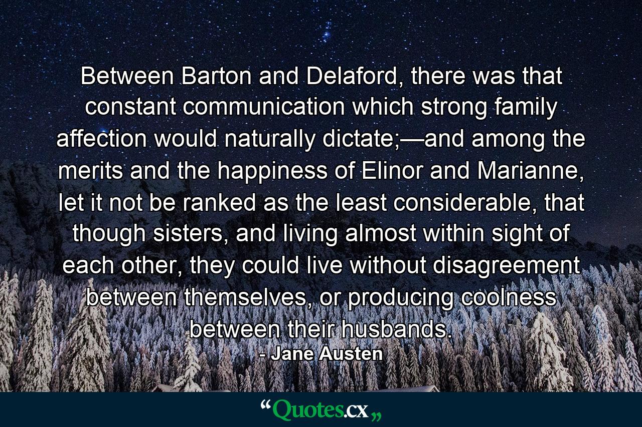 Between Barton and Delaford, there was that constant communication which strong family affection would naturally dictate;—and among the merits and the happiness of Elinor and Marianne, let it not be ranked as the least considerable, that though sisters, and living almost within sight of each other, they could live without disagreement between themselves, or producing coolness between their husbands. - Quote by Jane Austen