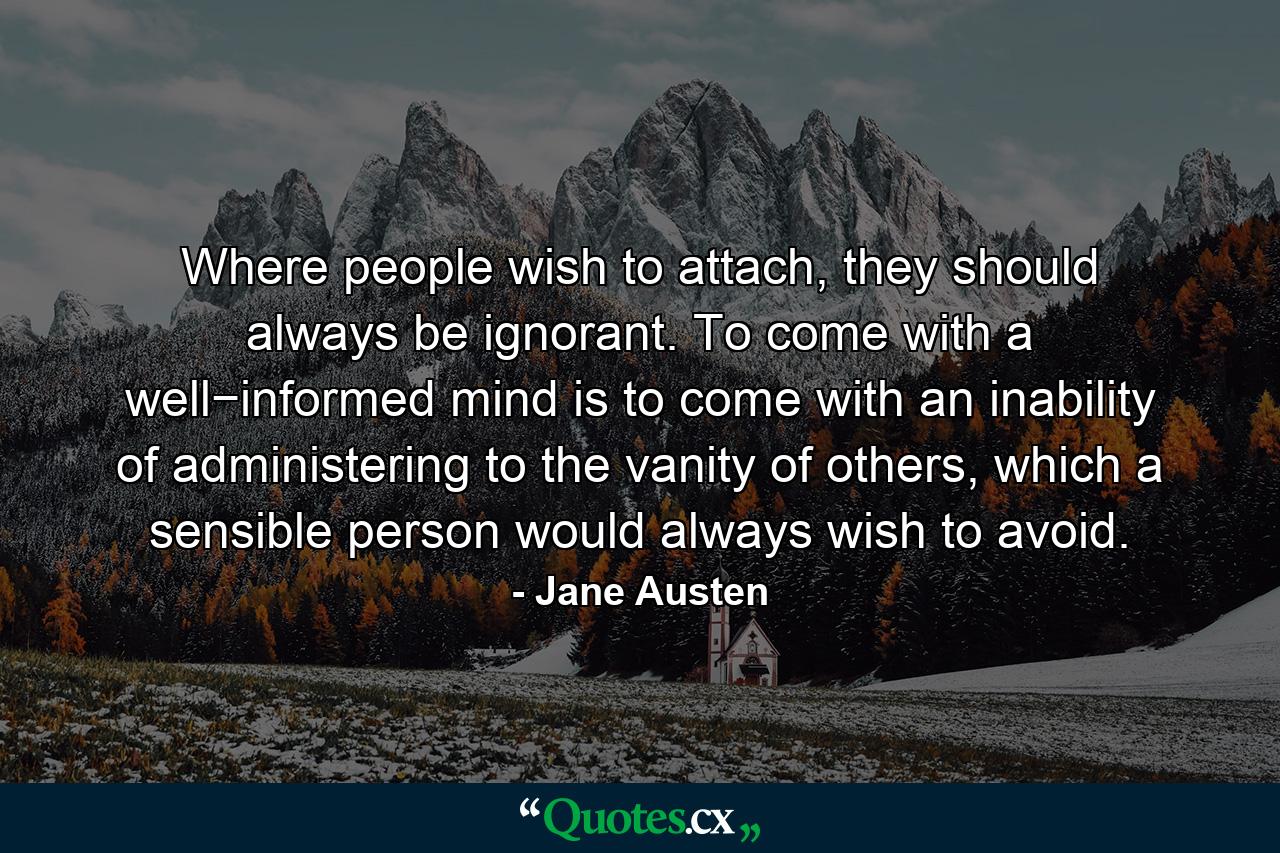 Where people wish to attach, they should always be ignorant. To come with a well−informed mind is to come with an inability of administering to the vanity of others, which a sensible person would always wish to avoid. - Quote by Jane Austen