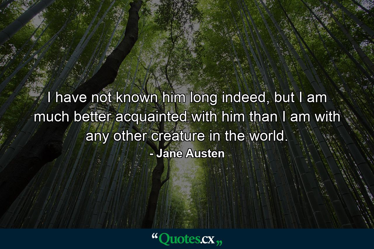 I have not known him long indeed, but I am much better acquainted with him than I am with any other creature in the world. - Quote by Jane Austen