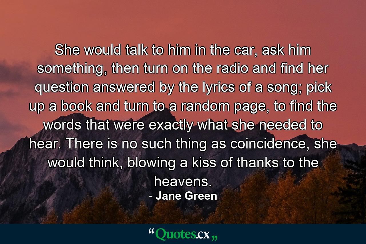 She would talk to him in the car, ask him something, then turn on the radio and find her question answered by the lyrics of a song; pick up a book and turn to a random page, to find the words that were exactly what she needed to hear. There is no such thing as coincidence, she would think, blowing a kiss of thanks to the heavens. - Quote by Jane Green