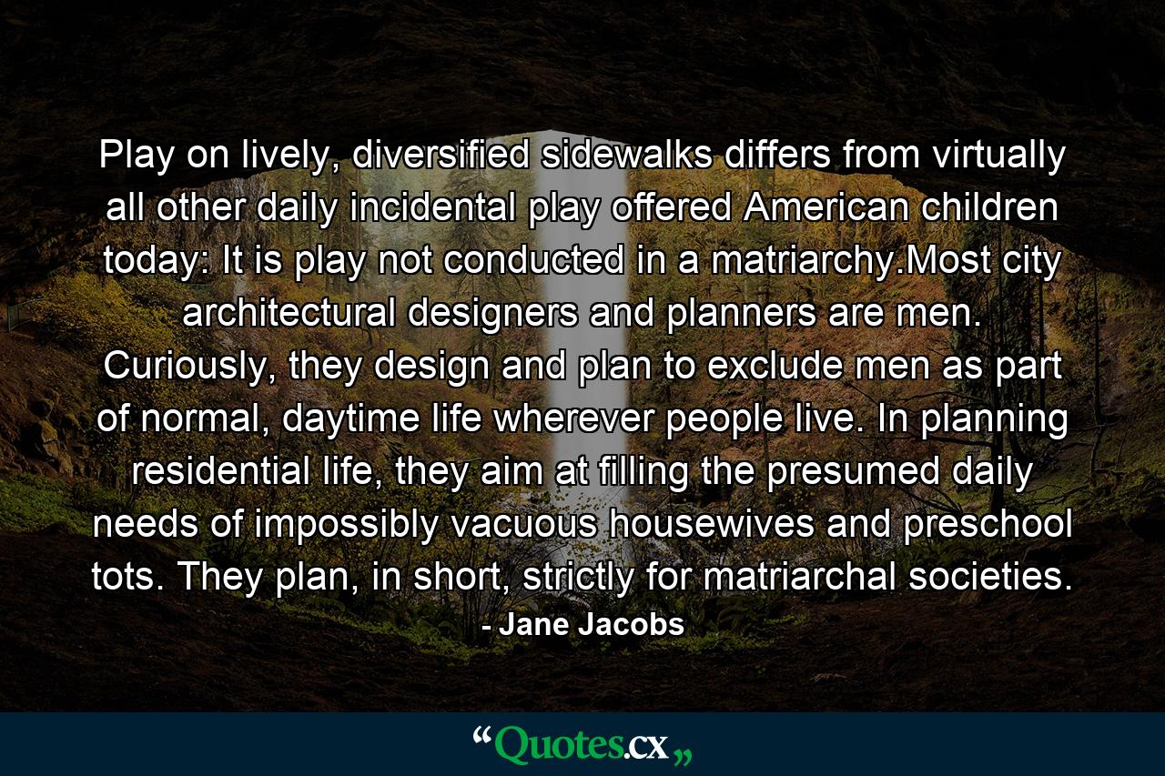 Play on lively, diversified sidewalks differs from virtually all other daily incidental play offered American children today: It is play not conducted in a matriarchy.Most city architectural designers and planners are men. Curiously, they design and plan to exclude men as part of normal, daytime life wherever people live. In planning residential life, they aim at filling the presumed daily needs of impossibly vacuous housewives and preschool tots. They plan, in short, strictly for matriarchal societies. - Quote by Jane Jacobs