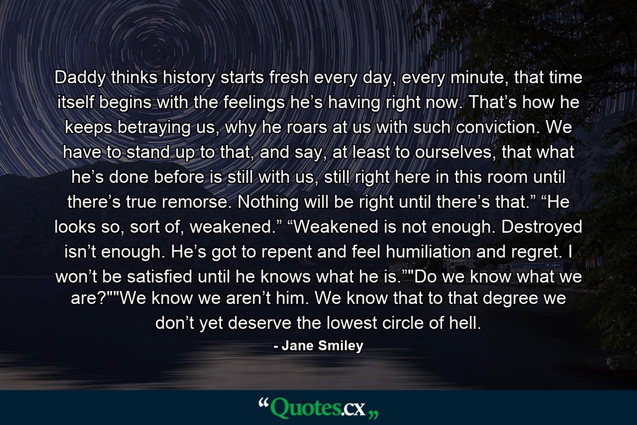 Daddy thinks history starts fresh every day, every minute, that time itself begins with the feelings he’s having right now. That’s how he keeps betraying us, why he roars at us with such conviction. We have to stand up to that, and say, at least to ourselves, that what he’s done before is still with us, still right here in this room until there’s true remorse. Nothing will be right until there’s that.” “He looks so, sort of, weakened.” “Weakened is not enough. Destroyed isn’t enough. He’s got to repent and feel humiliation and regret. I won’t be satisfied until he knows what he is.”