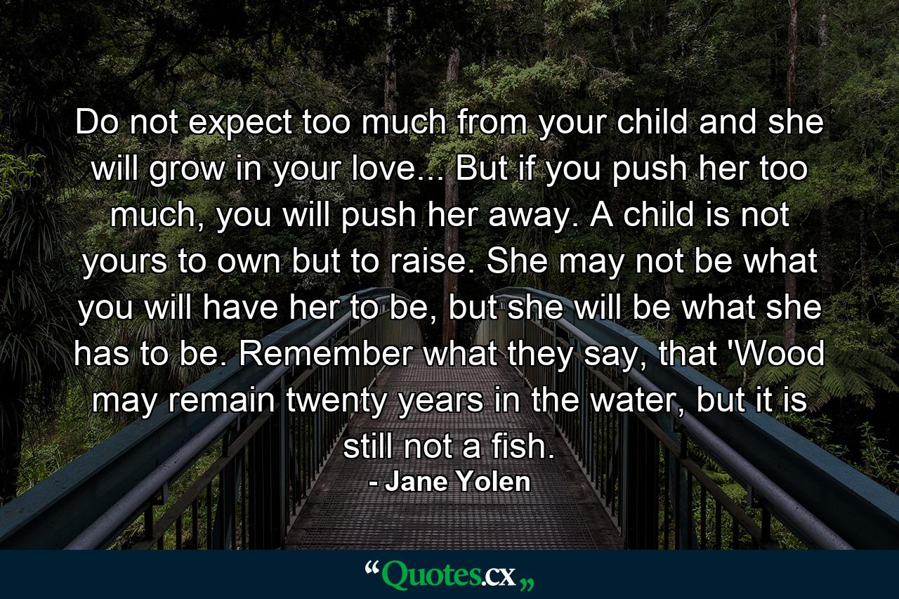 Do not expect too much from your child and she will grow in your love... But if you push her too much, you will push her away. A child is not yours to own but to raise. She may not be what you will have her to be, but she will be what she has to be. Remember what they say, that 'Wood may remain twenty years in the water, but it is still not a fish. - Quote by Jane Yolen