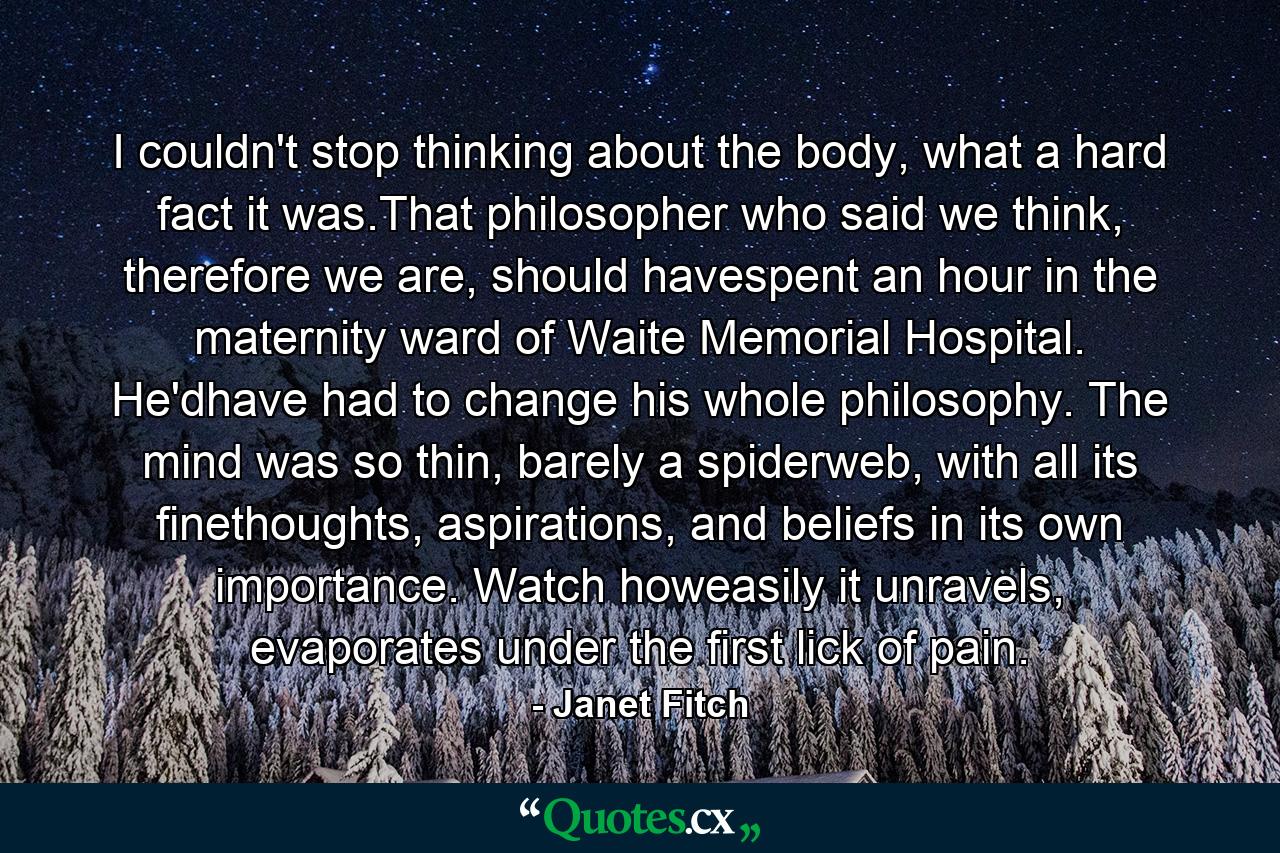 I couldn't stop thinking about the body, what a hard fact it was.That philosopher who said we think, therefore we are, should havespent an hour in the maternity ward of Waite Memorial Hospital. He'dhave had to change his whole philosophy. The mind was so thin, barely a spiderweb, with all its finethoughts, aspirations, and beliefs in its own importance. Watch howeasily it unravels, evaporates under the first lick of pain. - Quote by Janet Fitch