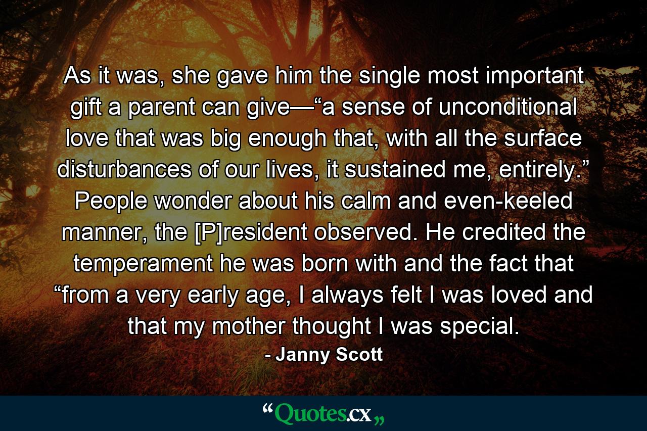 As it was, she gave him the single most important gift a parent can give—“a sense of unconditional love that was big enough that, with all the surface disturbances of our lives, it sustained me, entirely.” People wonder about his calm and even-keeled manner, the [P]resident observed. He credited the temperament he was born with and the fact that “from a very early age, I always felt I was loved and that my mother thought I was special. - Quote by Janny Scott