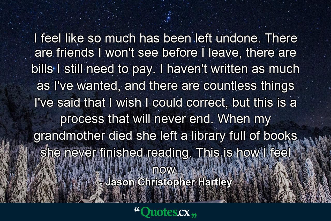 I feel like so much has been left undone. There are friends I won't see before I leave, there are bills I still need to pay. I haven't written as much as I've wanted, and there are countless things I've said that I wish I could correct, but this is a process that will never end. When my grandmother died she left a library full of books she never finished reading. This is how I feel now. - Quote by Jason Christopher Hartley