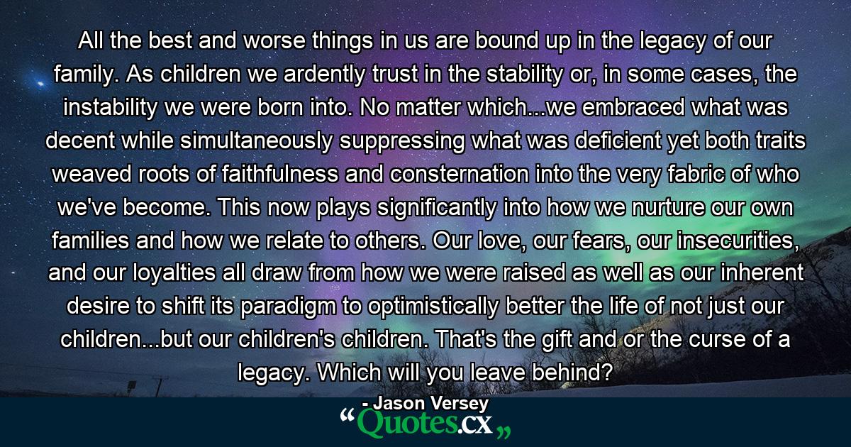 All the best and worse things in us are bound up in the legacy of our family. As children we ardently trust in the stability or, in some cases, the instability we were born into. No matter which...we embraced what was decent while simultaneously suppressing what was deficient yet both traits weaved roots of faithfulness and consternation into the very fabric of who we've become. This now plays significantly into how we nurture our own families and how we relate to others. Our love, our fears, our insecurities, and our loyalties all draw from how we were raised as well as our inherent desire to shift its paradigm to optimistically better the life of not just our children...but our children's children. That's the gift and or the curse of a legacy. Which will you leave behind? - Quote by Jason Versey