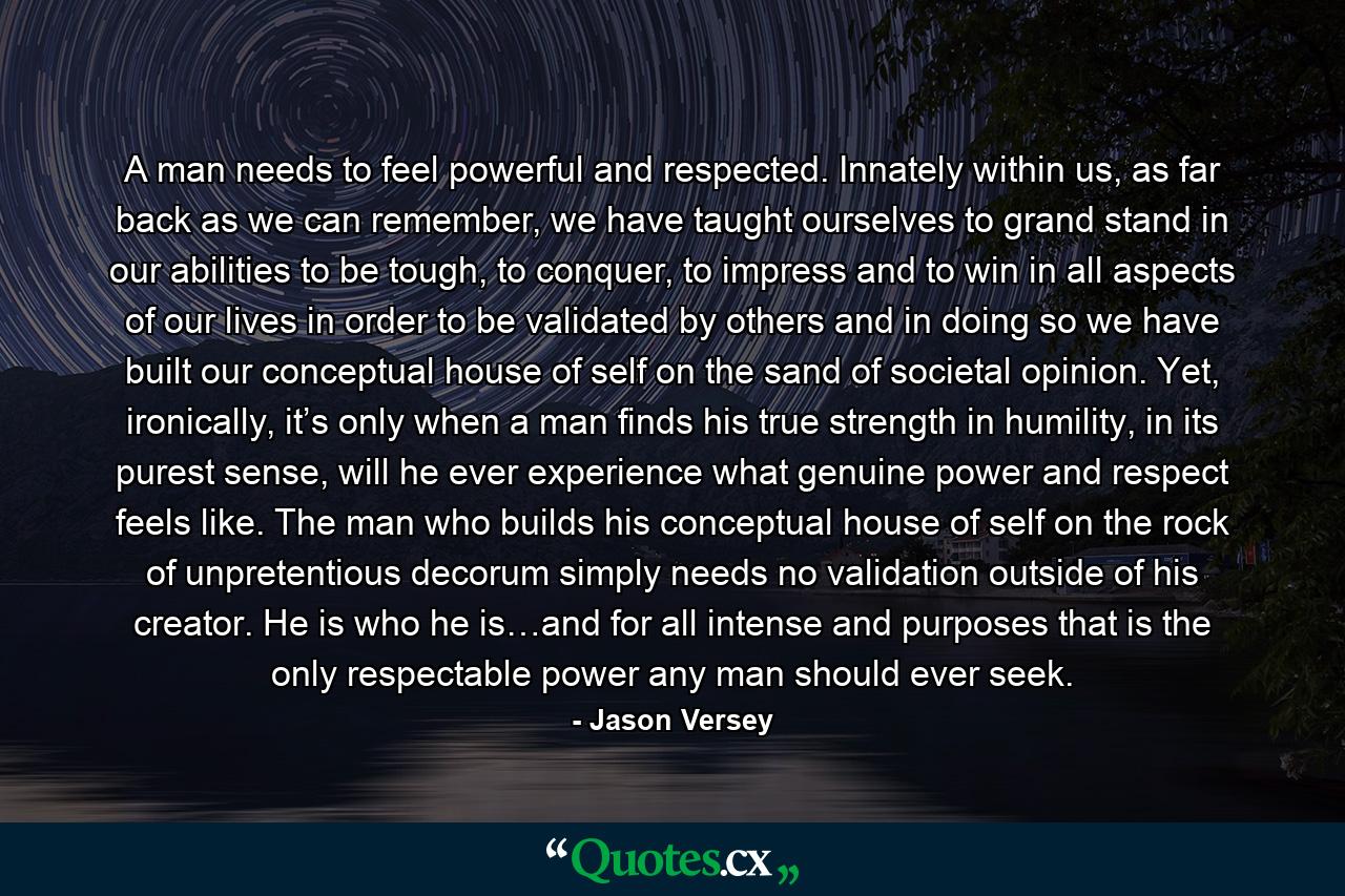 A man needs to feel powerful and respected. Innately within us, as far back as we can remember, we have taught ourselves to grand stand in our abilities to be tough, to conquer, to impress and to win in all aspects of our lives in order to be validated by others and in doing so we have built our conceptual house of self on the sand of societal opinion. Yet, ironically, it’s only when a man finds his true strength in humility, in its purest sense, will he ever experience what genuine power and respect feels like. The man who builds his conceptual house of self on the rock of unpretentious decorum simply needs no validation outside of his creator. He is who he is…and for all intense and purposes that is the only respectable power any man should ever seek. - Quote by Jason Versey