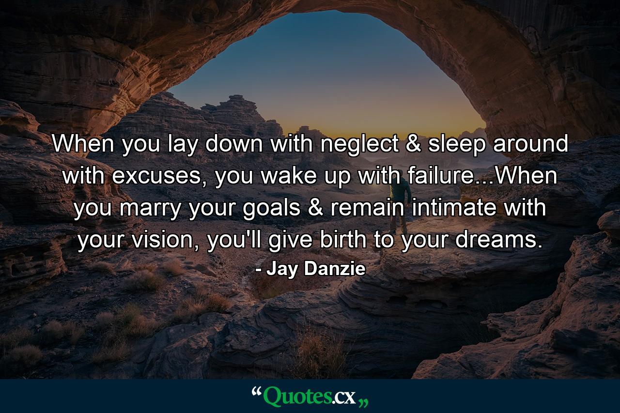 When you lay down with neglect & sleep around with excuses, you wake up with failure...When you marry your goals & remain intimate with your vision, you'll give birth to your dreams. - Quote by Jay Danzie