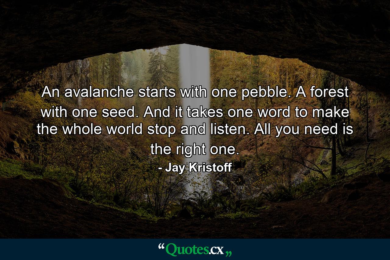 An avalanche starts with one pebble. A forest with one seed. And it takes one word to make the whole world stop and listen. All you need is the right one. - Quote by Jay Kristoff