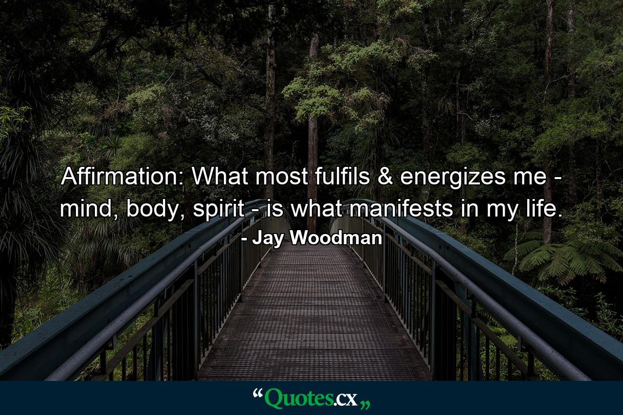 Affirmation: What most fulfils & energizes me - mind, body, spirit - is what manifests in my life. - Quote by Jay Woodman