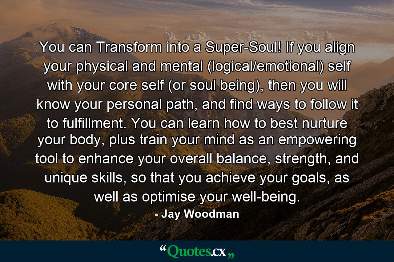 You can Transform into a Super-Soul! If you align your physical and mental (logical/emotional) self with your core self (or soul being), then you will know your personal path, and find ways to follow it to fulfillment. You can learn how to best nurture your body, plus train your mind as an empowering tool to enhance your overall balance, strength, and unique skills, so that you achieve your goals, as well as optimise your well-being. - Quote by Jay Woodman