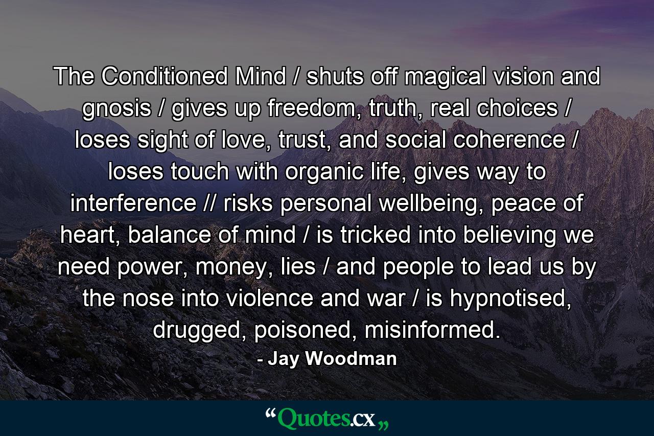 The Conditioned Mind / shuts off magical vision and gnosis / gives up freedom, truth, real choices / loses sight of love, trust, and social coherence / loses touch with organic life, gives way to interference // risks personal wellbeing, peace of heart, balance of mind / is tricked into believing we need power, money, lies / and people to lead us by the nose into violence and war / is hypnotised, drugged, poisoned, misinformed. - Quote by Jay Woodman