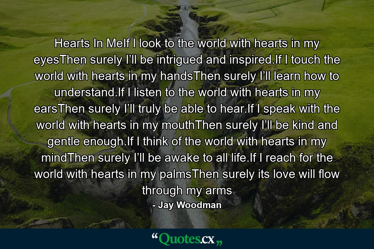 Hearts In MeIf I look to the world with hearts in my eyesThen surely I’ll be intrigued and inspired.If I touch the world with hearts in my handsThen surely I’ll learn how to understand.If I listen to the world with hearts in my earsThen surely I’ll truly be able to hear.If I speak with the world with hearts in my mouthThen surely I’ll be kind and gentle enough.If I think of the world with hearts in my mindThen surely I’ll be awake to all life.If I reach for the world with hearts in my palmsThen surely its love will flow through my arms - Quote by Jay Woodman