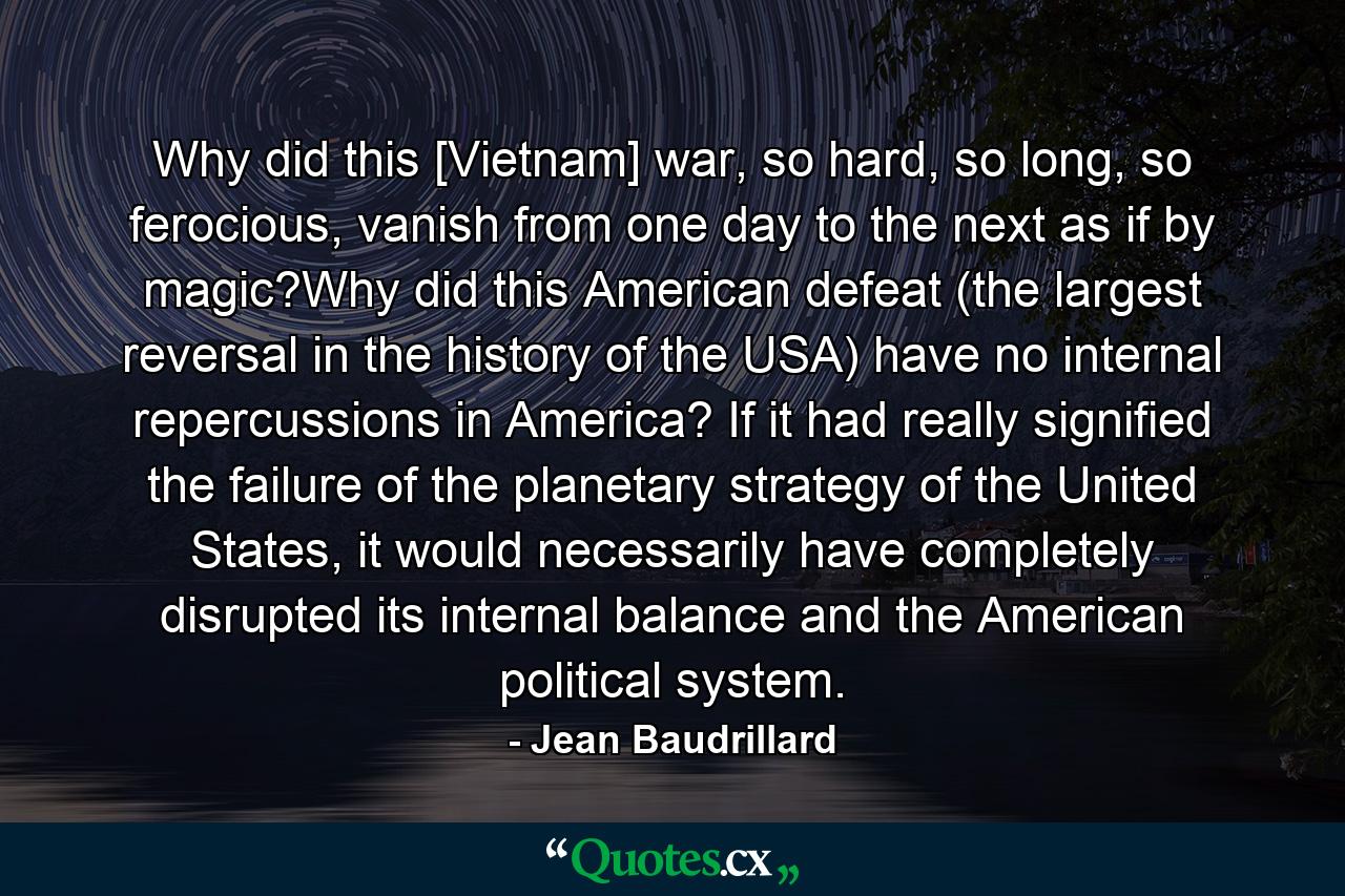 Why did this [Vietnam] war, so hard, so long, so ferocious, vanish from one day to the next as if by magic?Why did this American defeat (the largest reversal in the history of the USA) have no internal repercussions in America? If it had really signified the failure of the planetary strategy of the United States, it would necessarily have completely disrupted its internal balance and the American political system. - Quote by Jean Baudrillard