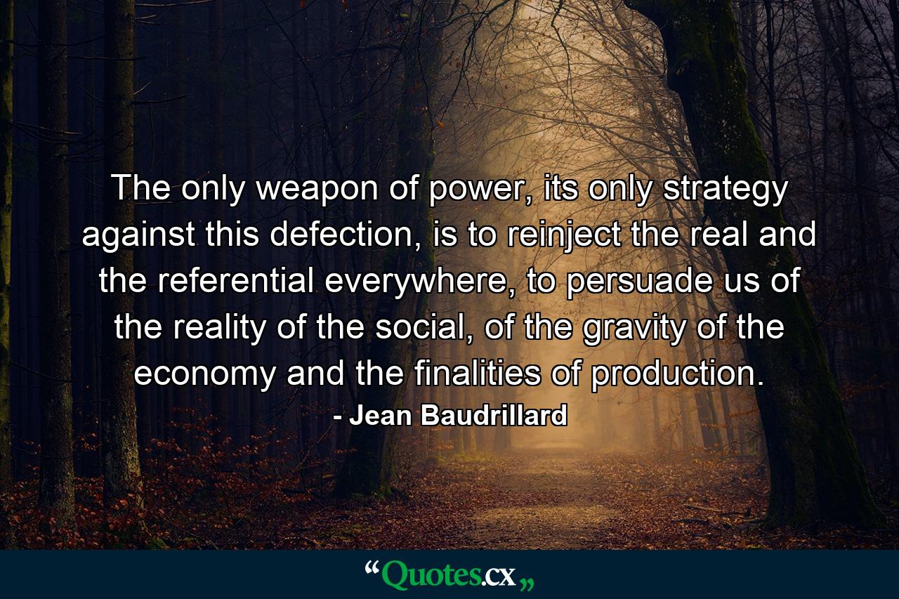 The only weapon of power, its only strategy against this defection, is to reinject the real and the referential everywhere, to persuade us of the reality of the social, of the gravity of the economy and the finalities of production. - Quote by Jean Baudrillard