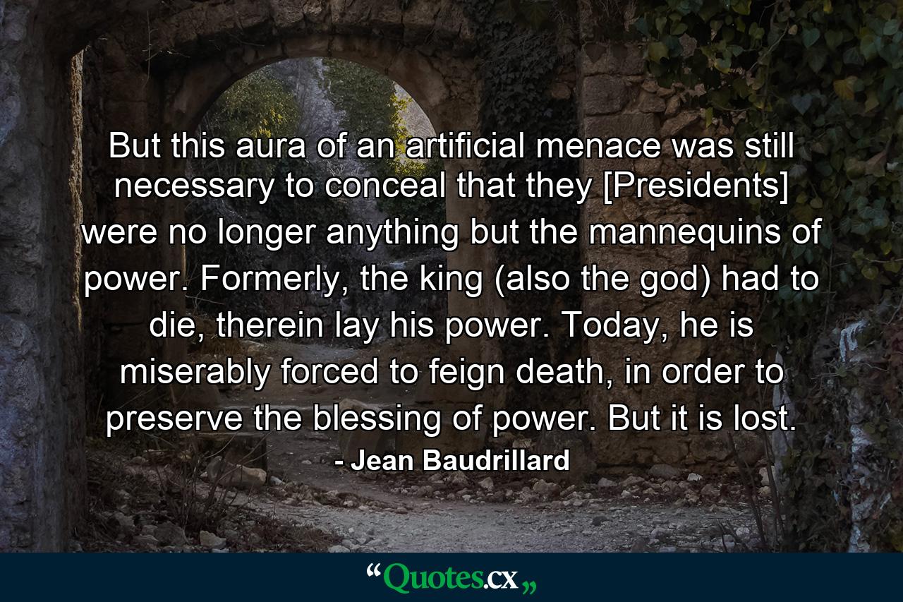 But this aura of an artificial menace was still necessary to conceal that they [Presidents] were no longer anything but the mannequins of power. Formerly, the king (also the god) had to die, therein lay his power. Today, he is miserably forced to feign death, in order to preserve the blessing of power. But it is lost. - Quote by Jean Baudrillard