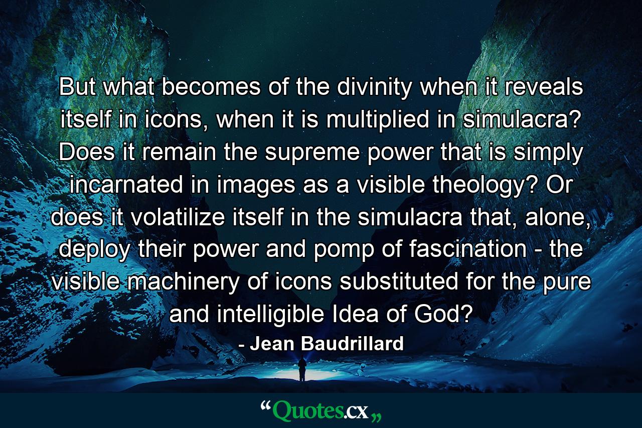 But what becomes of the divinity when it reveals itself in icons, when it is multiplied in simulacra? Does it remain the supreme power that is simply incarnated in images as a visible theology? Or does it volatilize itself in the simulacra that, alone, deploy their power and pomp of fascination - the visible machinery of icons substituted for the pure and intelligible Idea of God? - Quote by Jean Baudrillard