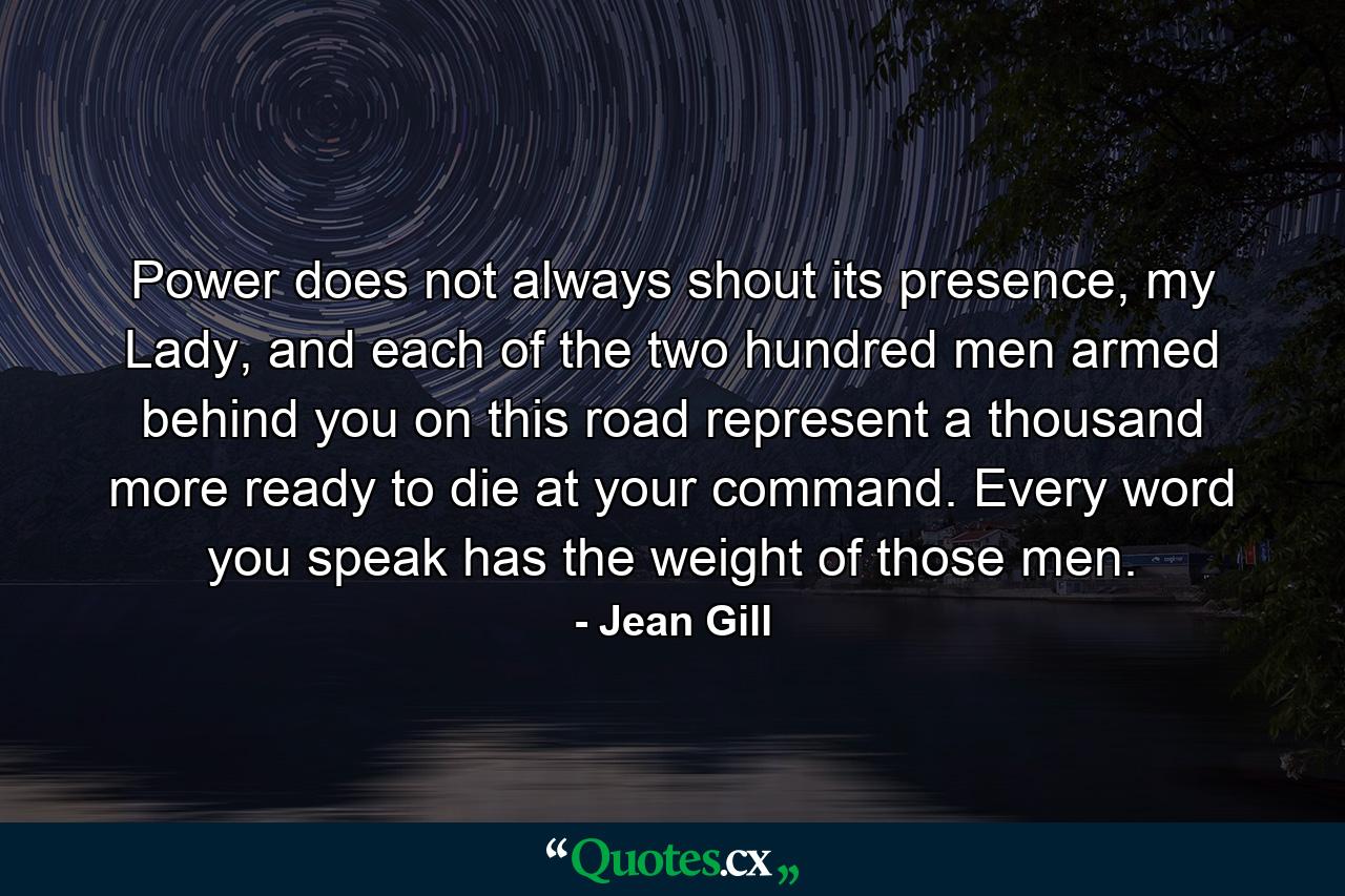 Power does not always shout its presence, my Lady, and each of the two hundred men armed behind you on this road represent a thousand more ready to die at your command. Every word you speak has the weight of those men. - Quote by Jean Gill