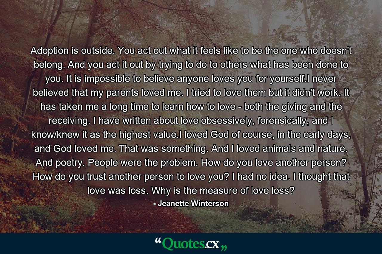 Adoption is outside. You act out what it feels like to be the one who doesn't belong. And you act it out by trying to do to others what has been done to you. It is impossible to believe anyone loves you for yourself.I never believed that my parents loved me. I tried to love them but it didn't work. It has taken me a long time to learn how to love - both the giving and the receiving. I have written about love obsessively, forensically, and I know/knew it as the highest value.I loved God of course, in the early days, and God loved me. That was something. And I loved animals and nature. And poetry. People were the problem. How do you love another person? How do you trust another person to love you?  I had no idea. I thought that love was loss. Why is the measure of love loss? - Quote by Jeanette Winterson