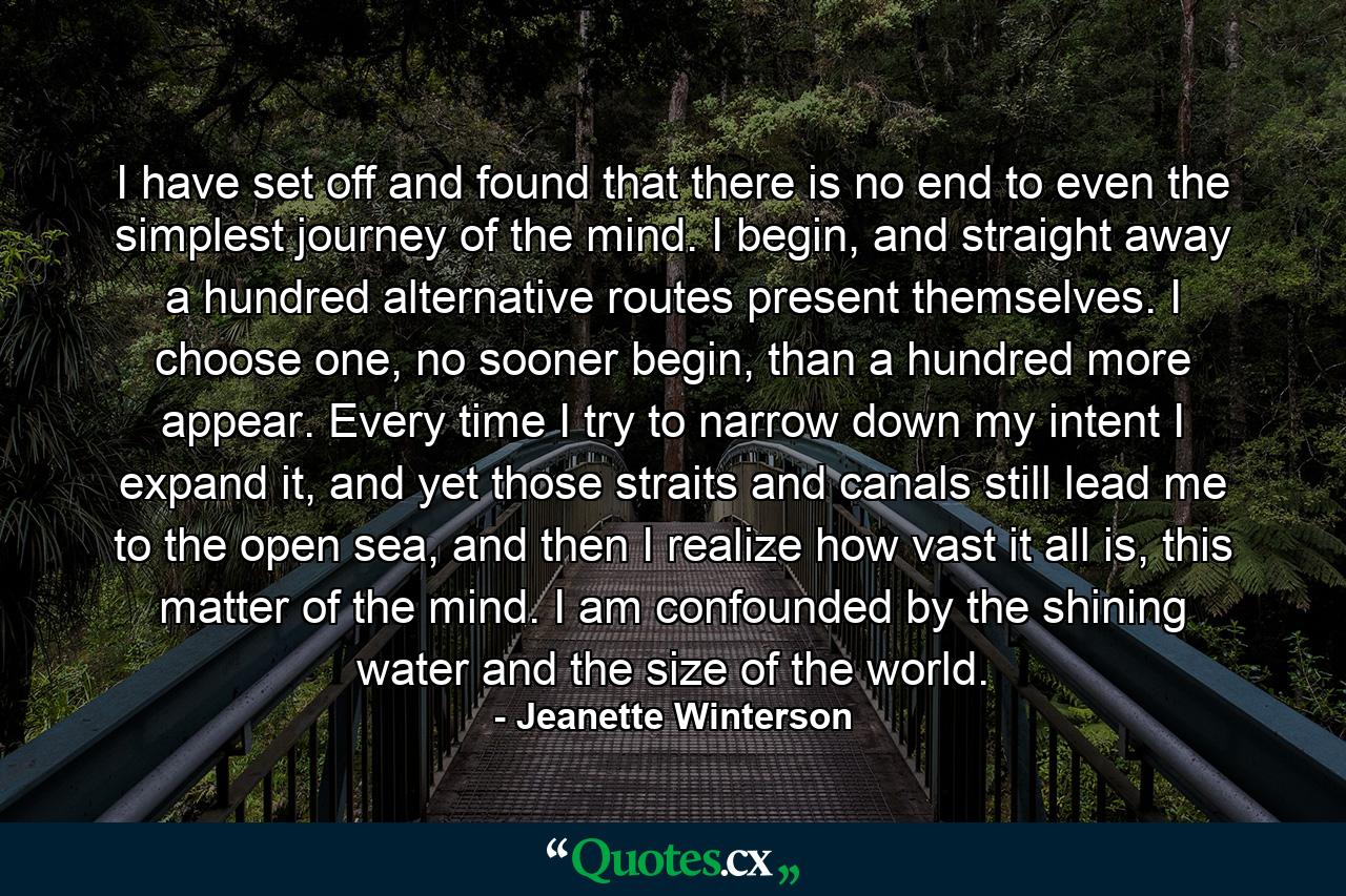 I have set off and found that there is no end to even the simplest journey of the mind. I begin, and straight away a hundred alternative routes present themselves. I choose one, no sooner begin, than a hundred more appear. Every time I try to narrow down my intent I expand it, and yet those straits and canals still lead me to the open sea, and then I realize how vast it all is, this matter of the mind. I am confounded by the shining water and the size of the world. - Quote by Jeanette Winterson