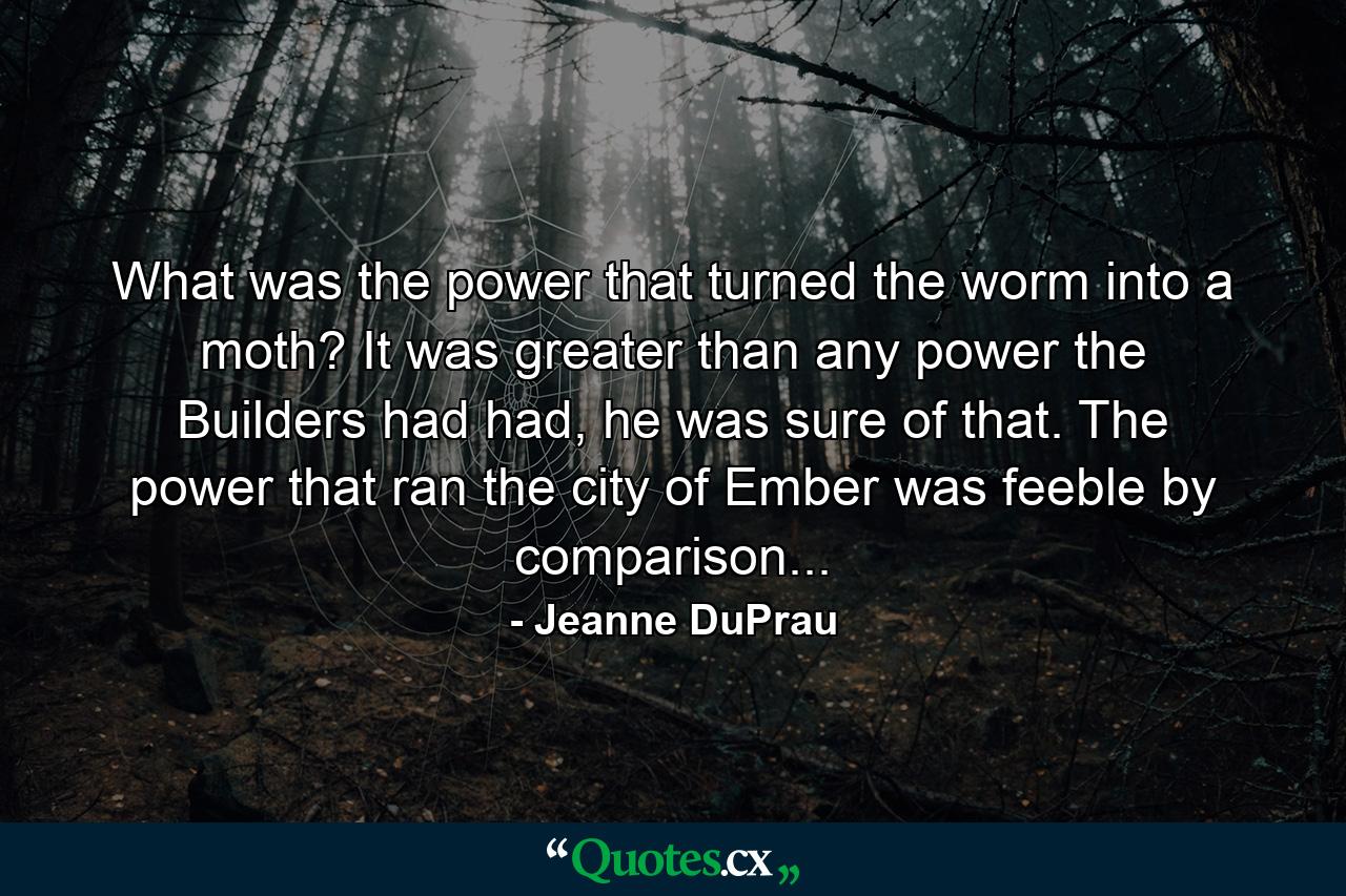 What was the power that turned the worm into a moth? It was greater than any power the Builders had had, he was sure of that. The power that ran the city of Ember was feeble by comparison... - Quote by Jeanne DuPrau