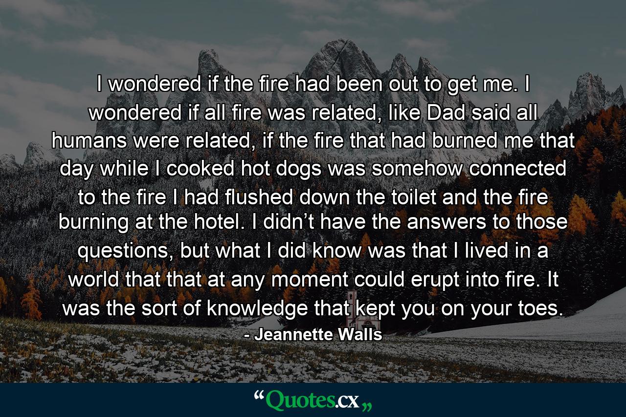 I wondered if the fire had been out to get me. I wondered if all fire was related, like Dad said all humans were related, if the fire that had burned me that day while I cooked hot dogs was somehow connected to the fire I had flushed down the toilet and the fire burning at the hotel. I didn’t have the answers to those questions, but what I did know was that I lived in a world that that at any moment could erupt into fire. It was the sort of knowledge that kept you on your toes. - Quote by Jeannette Walls