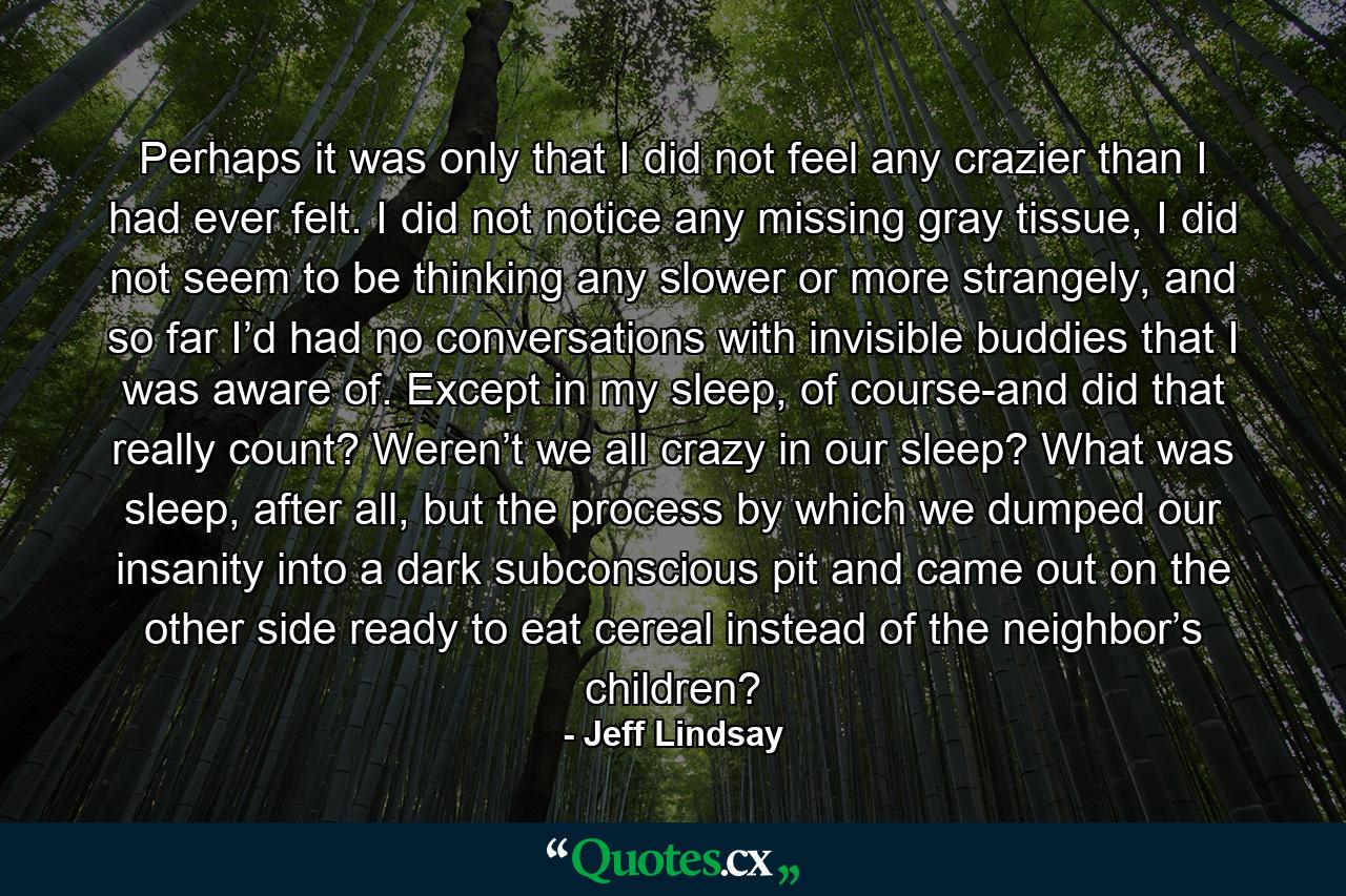 Perhaps it was only that I did not feel any crazier than I had ever felt. I did not notice any missing gray tissue, I did not seem to be thinking any slower or more strangely, and so far I’d had no conversations with invisible buddies that I was aware of. Except in my sleep, of course-and did that really count? Weren’t we all crazy in our sleep? What was sleep, after all, but the process by which we dumped our insanity into a dark subconscious pit and came out on the other side ready to eat cereal instead of the neighbor’s children? - Quote by Jeff Lindsay