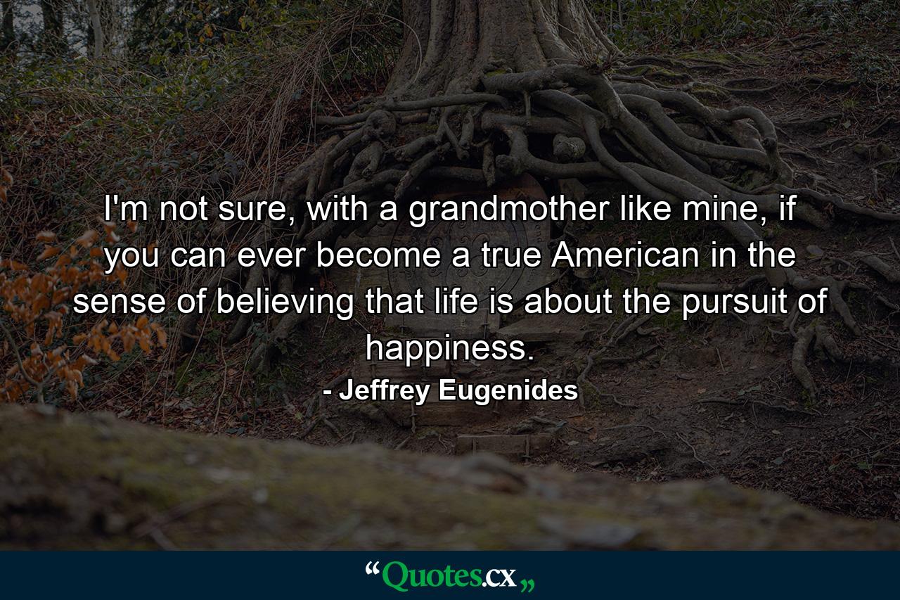 I'm not sure, with a grandmother like mine, if you can ever become a true American in the sense of believing that life is about the pursuit of happiness. - Quote by Jeffrey Eugenides