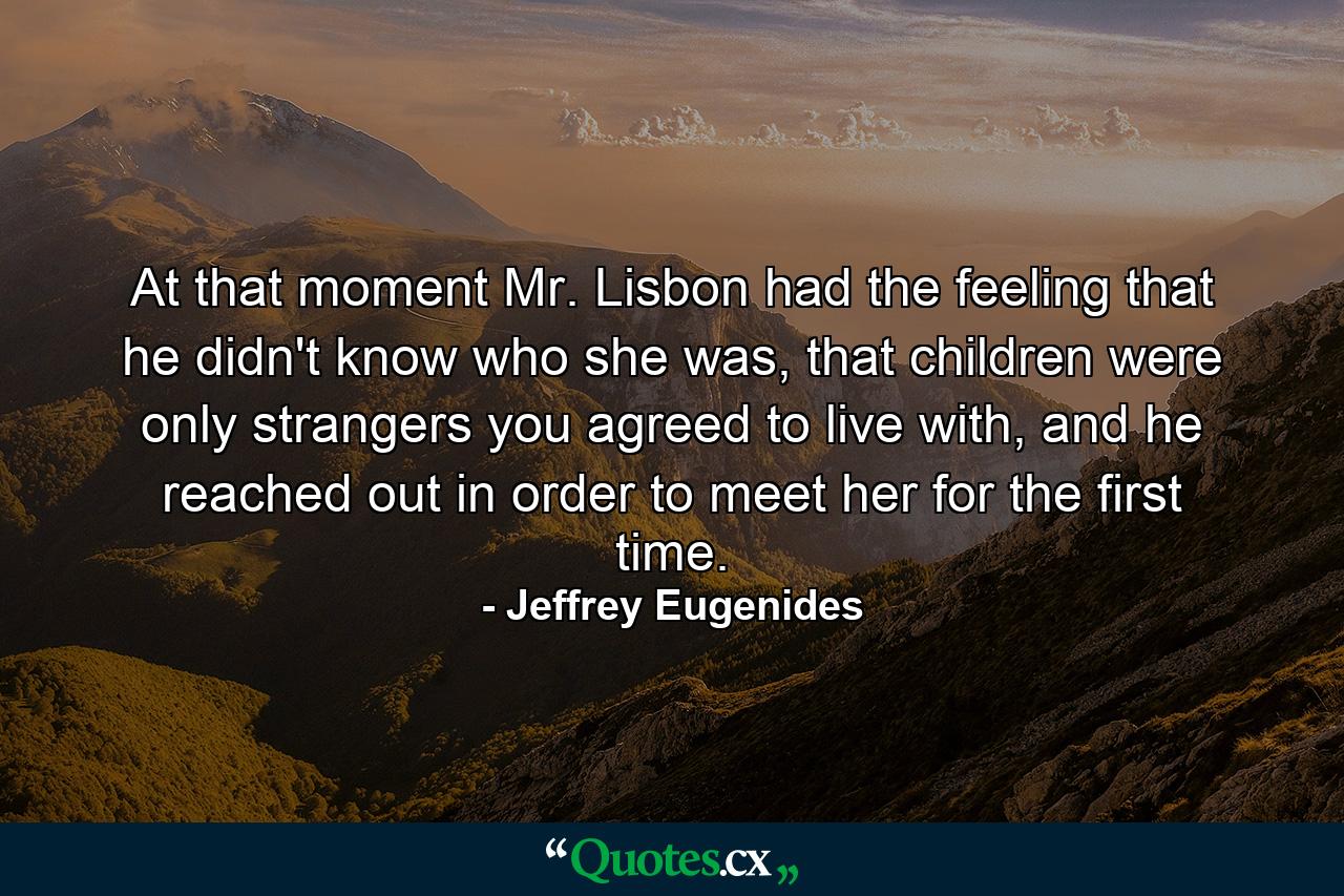 At that moment Mr. Lisbon had the feeling that he didn't know who she was, that children were only strangers you agreed to live with, and he reached out in order to meet her for the first time. - Quote by Jeffrey Eugenides