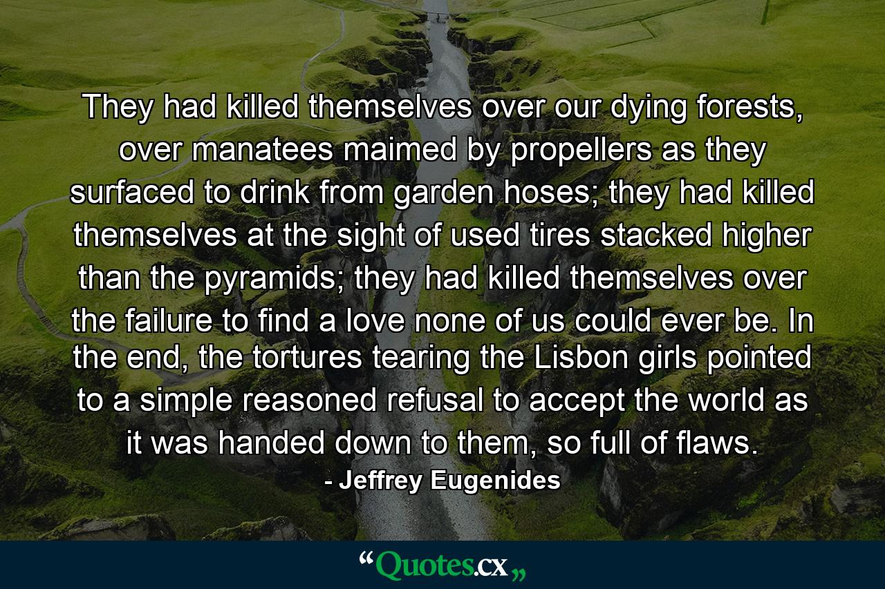 They had killed themselves over our dying forests, over manatees maimed by propellers as they surfaced to drink from garden hoses; they had killed themselves at the sight of used tires stacked higher than the pyramids; they had killed themselves over the failure to find a love none of us could ever be. In the end, the tortures tearing the Lisbon girls pointed to a simple reasoned refusal to accept the world as it was handed down to them, so full of flaws. - Quote by Jeffrey Eugenides