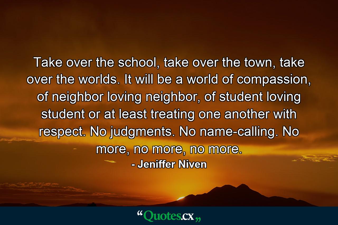 Take over the school, take over the town, take over the worlds. It will be a world of compassion, of neighbor loving neighbor, of student loving student or at least treating one another with respect. No judgments. No name-calling. No more, no more, no more. - Quote by Jeniffer Niven