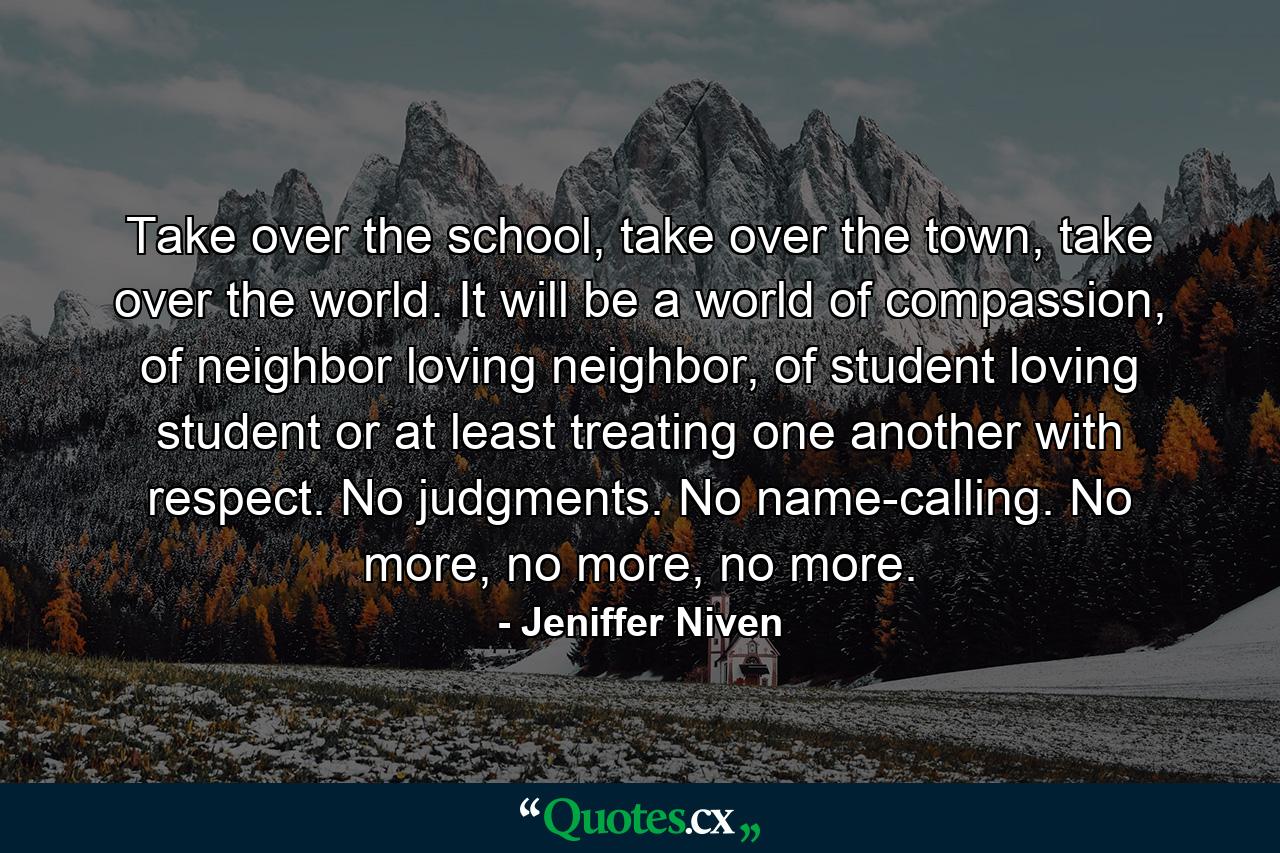 Take over the school, take over the town, take over the world. It will be a world of compassion, of neighbor loving neighbor, of student loving student or at least treating one another with respect. No judgments. No name-calling. No more, no more, no more. - Quote by Jeniffer Niven