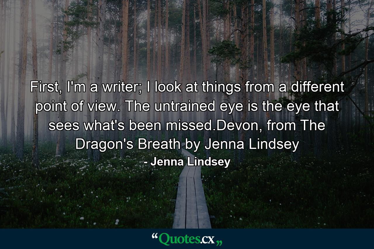 First, I'm a writer; I look at things from a different point of view. The untrained eye is the eye that sees what's been missed.Devon, from The Dragon's Breath by Jenna Lindsey - Quote by Jenna Lindsey