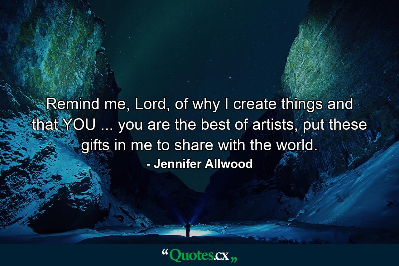 Remind me, Lord, of why I create things and that YOU ... you are the best of artists, put these gifts in me to share with the world. - Quote by Jennifer Allwood