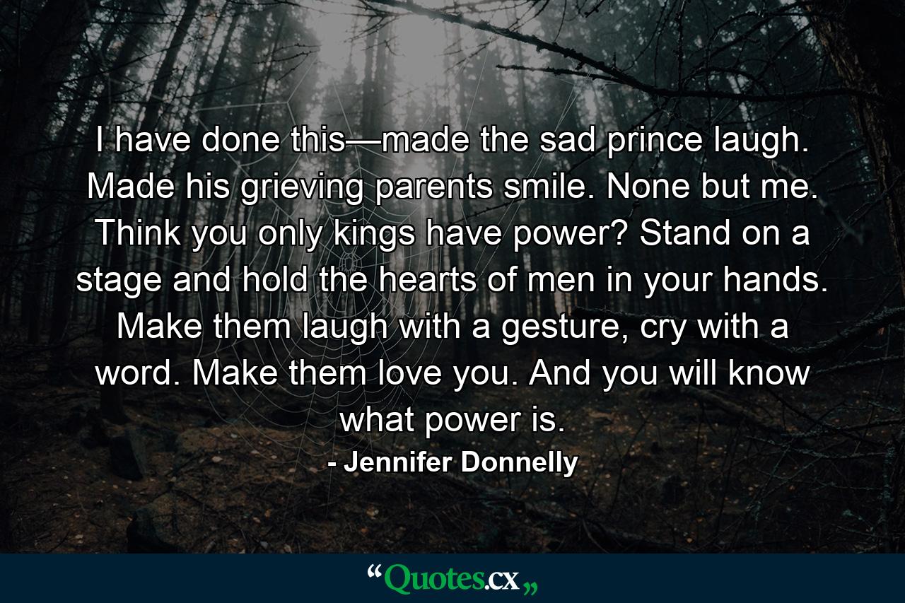 I have done this—made the sad prince laugh. Made his grieving parents smile. None but me. Think you only kings have power? Stand on a stage and hold the hearts of men in your hands. Make them laugh with a gesture, cry with a word. Make them love you. And you will know what power is. - Quote by Jennifer Donnelly