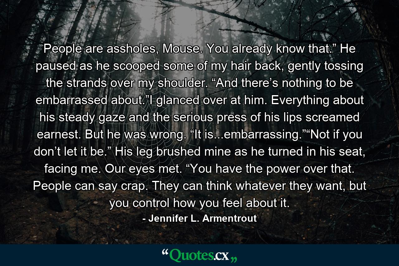 People are assholes, Mouse. You already know that.” He paused as he scooped some of my hair back, gently tossing the strands over my shoulder. “And there’s nothing to be embarrassed about.”I glanced over at him. Everything about his steady gaze and the serious press of his lips screamed earnest. But he was wrong. “It is...embarrassing.”“Not if you don’t let it be.” His leg brushed mine as he turned in his seat, facing me. Our eyes met. “You have the power over that. People can say crap. They can think whatever they want, but you control how you feel about it. - Quote by Jennifer L. Armentrout