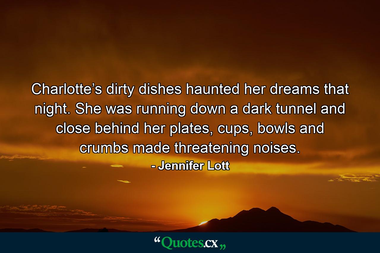 Charlotte’s dirty dishes haunted her dreams that night. She was running down a dark tunnel and close behind her plates, cups, bowls and crumbs made threatening noises. - Quote by Jennifer Lott