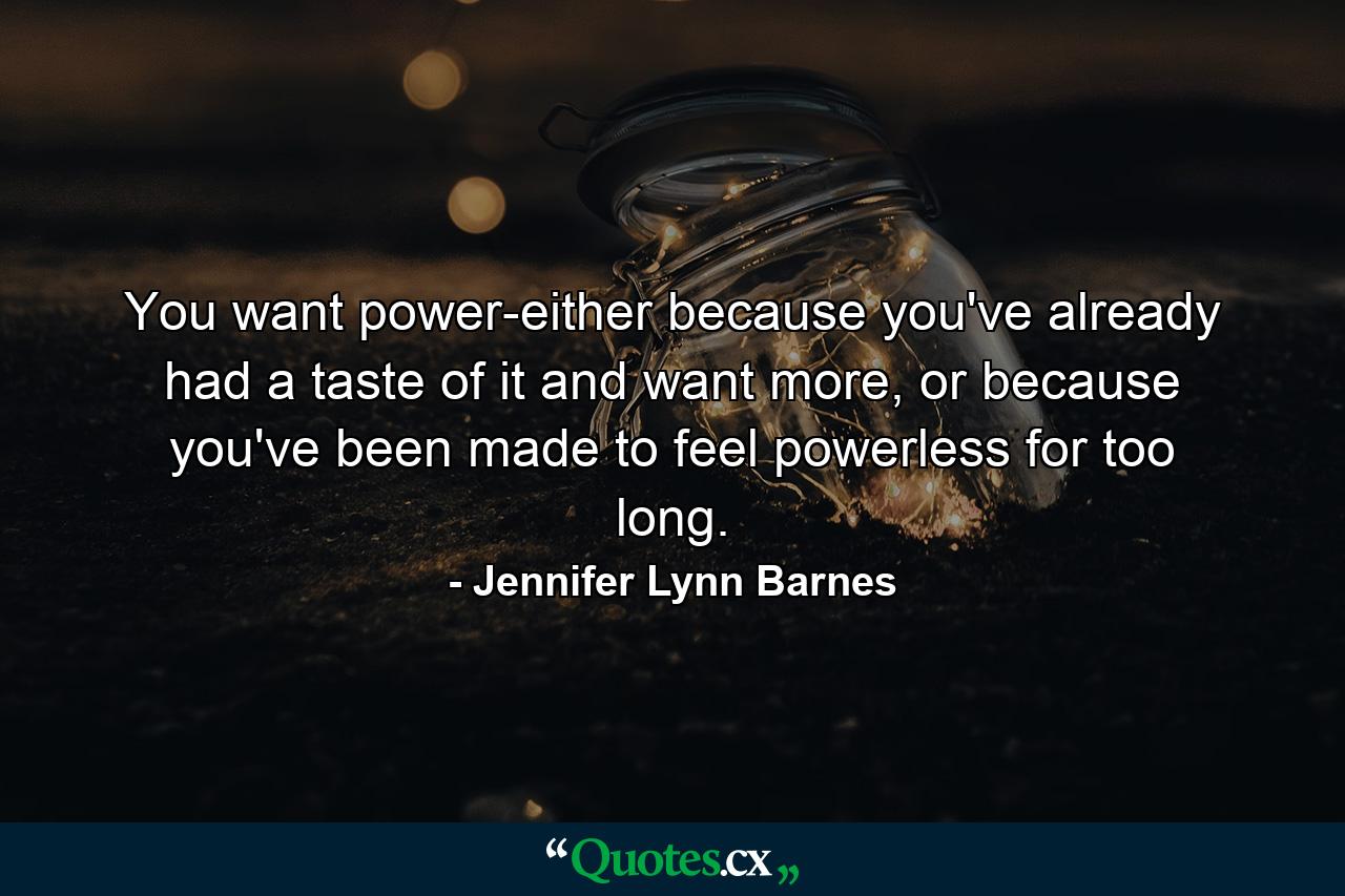 You want power-either because you've already had a taste of it and want more, or because you've been made to feel powerless for too long. - Quote by Jennifer Lynn Barnes