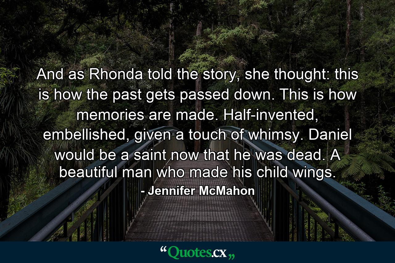 And as Rhonda told the story, she thought: this is how the past gets passed down. This is how memories are made. Half-invented, embellished, given a touch of whimsy. Daniel would be a saint now that he was dead. A beautiful man who made his child wings. - Quote by Jennifer McMahon