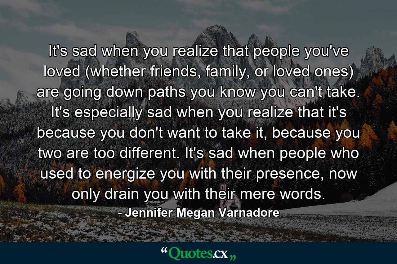 It's sad when you realize that people you've loved (whether friends, family, or loved ones) are going down paths you know you can't take. It's especially sad when you realize that it's because you don't want to take it, because you two are too different. It's sad when people who used to energize you with their presence, now only drain you with their mere words. - Quote by Jennifer Megan Varnadore