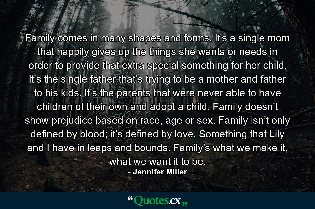 Family comes in many shapes and forms. It’s a single mom that happily gives up the things she wants or needs in order to provide that extra special something for her child. It’s the single father that’s trying to be a mother and father to his kids. It’s the parents that were never able to have children of their own and adopt a child. Family doesn’t show prejudice based on race, age or sex. Family isn’t only defined by blood; it’s defined by love. Something that Lily and I have in leaps and bounds. Family's what we make it, what we want it to be. - Quote by Jennifer Miller