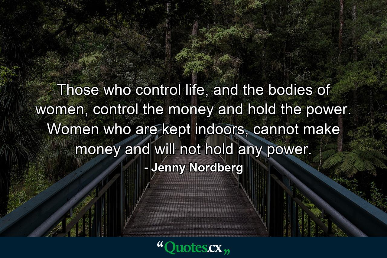 Those who control life, and the bodies of women, control the money and hold the power. Women who are kept indoors, cannot make money and will not hold any power. - Quote by Jenny Nordberg