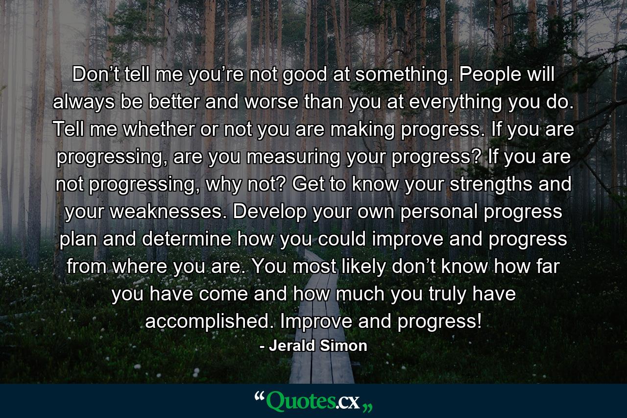 Don’t tell me you’re not good at something. People will always be better and worse than you at everything you do. Tell me whether or not you are making progress. If you are progressing, are you measuring your progress? If you are not progressing, why not? Get to know your strengths and your weaknesses. Develop your own personal progress plan and determine how you could improve and progress from where you are. You most likely don’t know how far you have come and how much you truly have accomplished. Improve and progress! - Quote by Jerald Simon