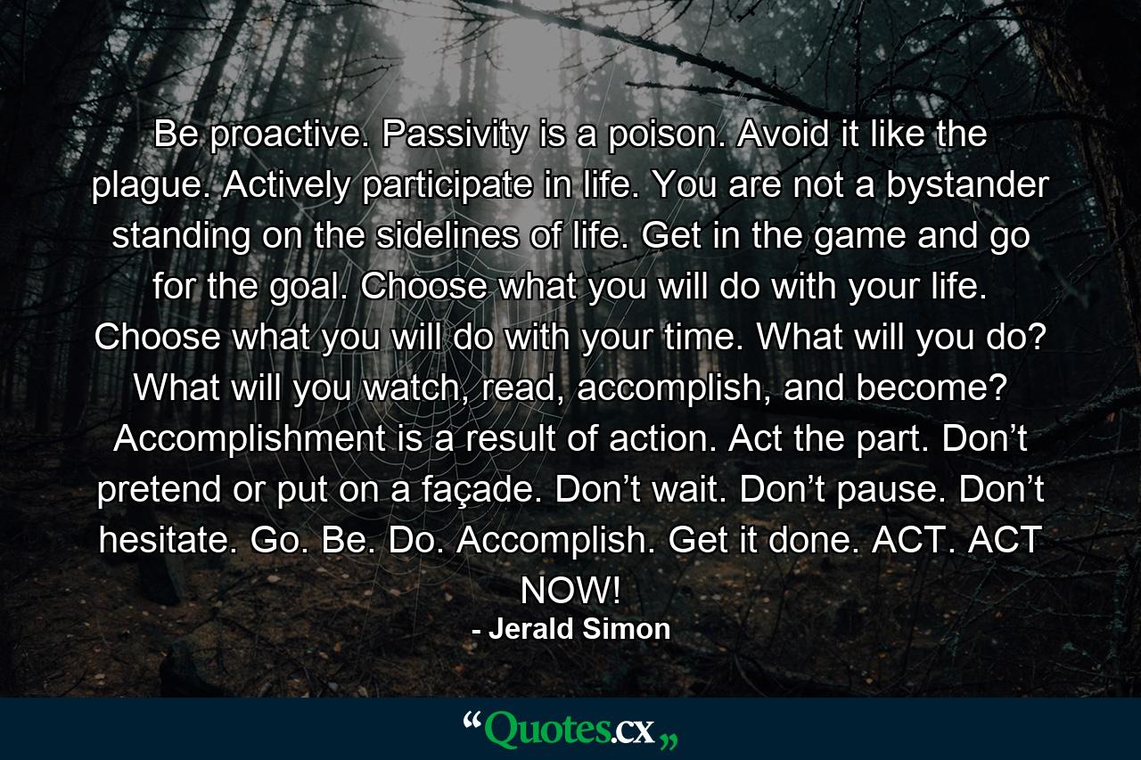 Be proactive. Passivity is a poison. Avoid it like the plague. Actively participate in life. You are not a bystander standing on the sidelines of life. Get in the game and go for the goal. Choose what you will do with your life. Choose what you will do with your time. What will you do? What will you watch, read, accomplish, and become? Accomplishment is a result of action. Act the part. Don’t pretend or put on a façade. Don’t wait. Don’t pause. Don’t hesitate. Go. Be. Do. Accomplish. Get it done. ACT. ACT NOW! - Quote by Jerald Simon