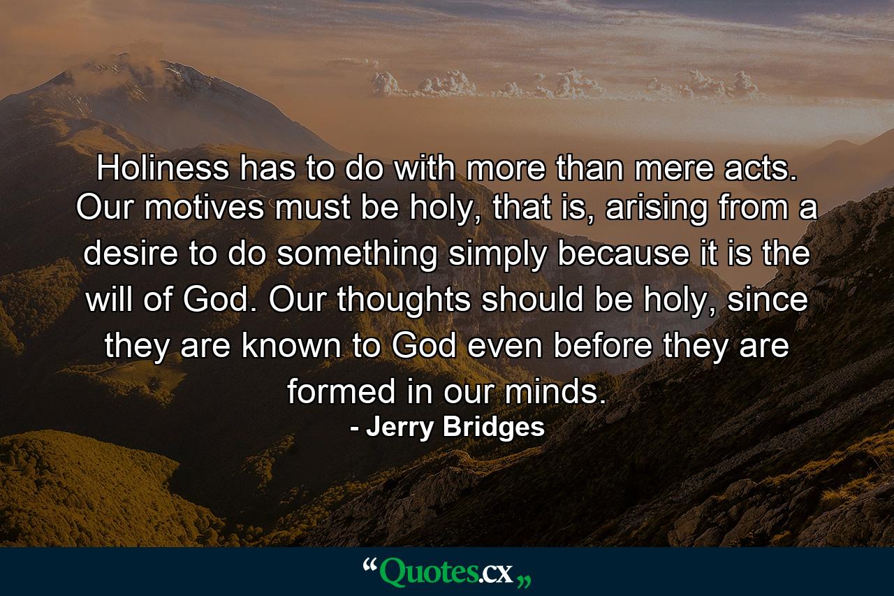 Holiness has to do with more than mere acts. Our motives must be holy, that is, arising from a desire to do something simply because it is the will of God. Our thoughts should be holy, since they are known to God even before they are formed in our minds. - Quote by Jerry Bridges