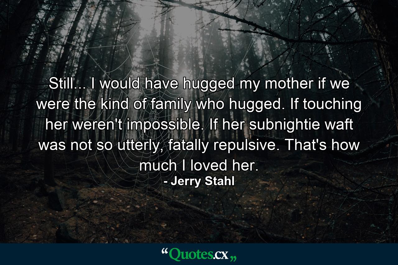 Still... I would have hugged my mother if we were the kind of family who hugged. If touching her weren't impossible. If her subnightie waft was not so utterly, fatally repulsive. That's how much I loved her. - Quote by Jerry Stahl