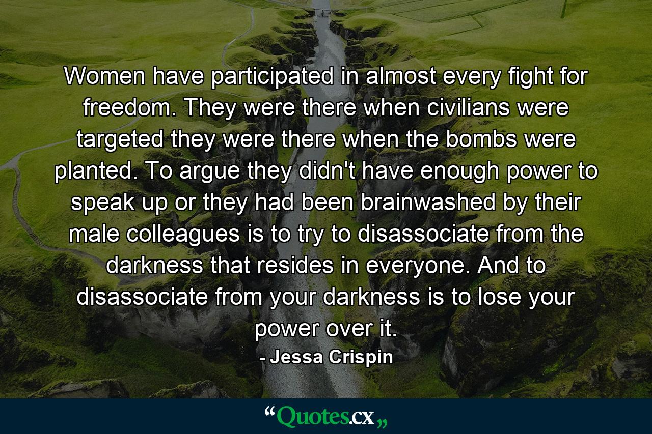 Women have participated in almost every fight for freedom. They were there when civilians were targeted they were there when the bombs were planted. To argue they didn't have enough power to speak up or they had been brainwashed by their male colleagues is to try to disassociate from the darkness that resides in everyone. And to disassociate from your darkness is to lose your power over it. - Quote by Jessa Crispin